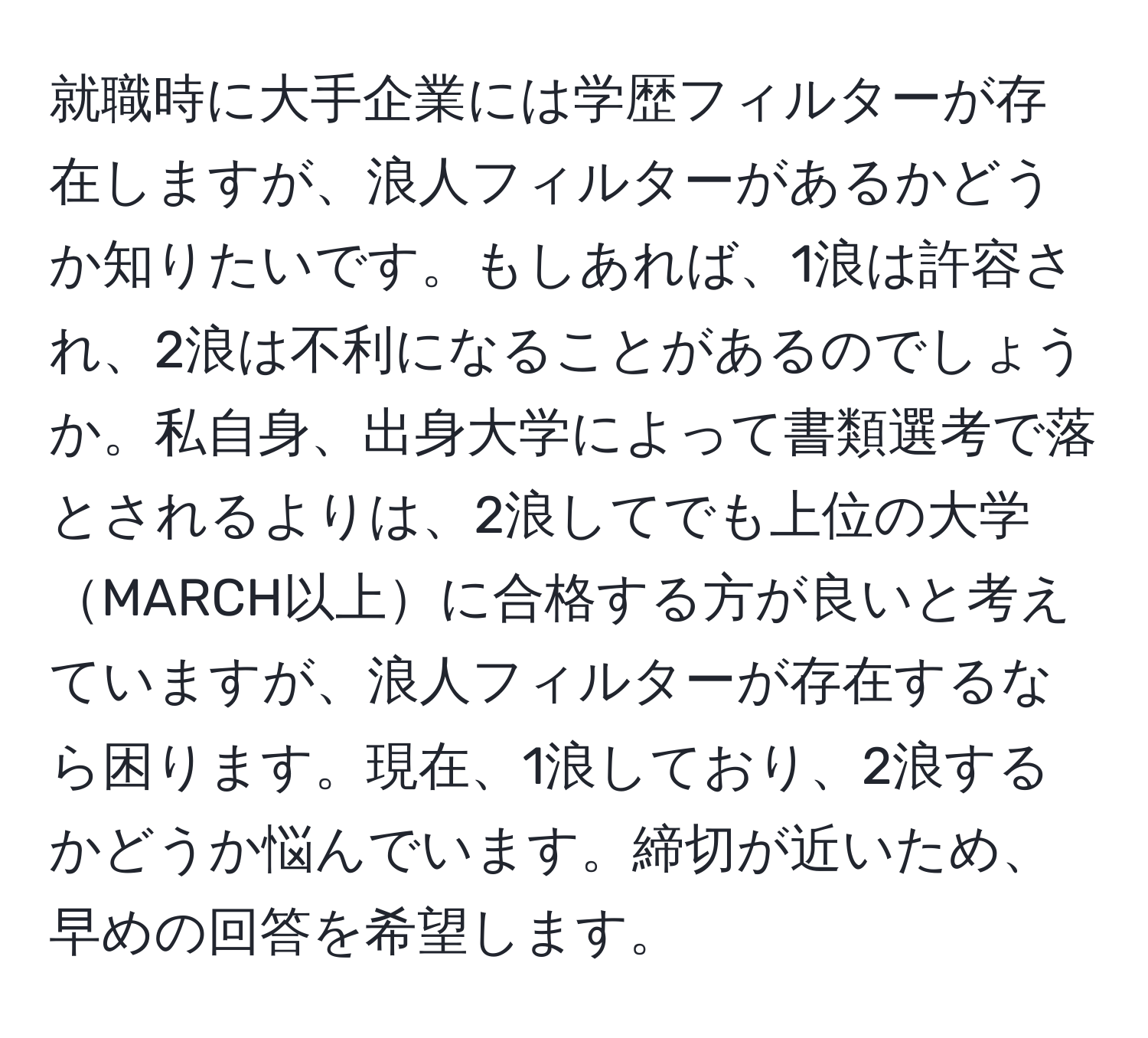 就職時に大手企業には学歴フィルターが存在しますが、浪人フィルターがあるかどうか知りたいです。もしあれば、1浪は許容され、2浪は不利になることがあるのでしょうか。私自身、出身大学によって書類選考で落とされるよりは、2浪してでも上位の大学MARCH以上に合格する方が良いと考えていますが、浪人フィルターが存在するなら困ります。現在、1浪しており、2浪するかどうか悩んでいます。締切が近いため、早めの回答を希望します。