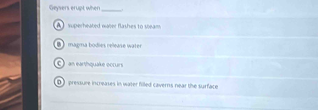 Geysers erupt when_
A superheated water flashes to steam
B magma bodies release water
an earthquake occurs
D pressure increases in water filled caverns near the surface