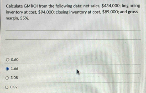 Calculate GMROI from the following data: net sales, $434,000; beginning
inventory at cost, $94,000; closing inventory at cost, $89,000; and gross
margin, 35%.
0.60
1.66
3.08
0.32