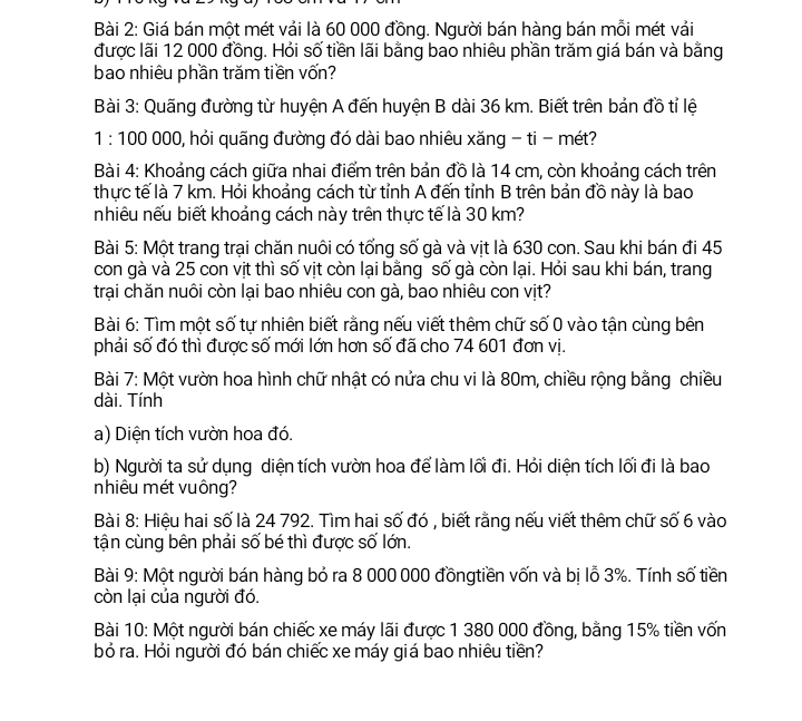 Giá bán một mét vải là 60 000 đồng. Người bán hàng bán mỗi mét vải
được lãi 12 000 đồng. Hỏi số tiền lãi bằng bao nhiêu phần trăm giá bán và bằng
bao nhiêu phần trăm tiền vốn?
Bài 3: Quãng đường từ huyện A đến huyện B dài 36 km. Biết trên bản đồ tỉ lệ
1:100 000, hỏi quãng đường đó dài bao nhiêu xăng - ti - mét?
Bài 4: Khoảng cách giữa nhai điểm trên bản đồ là 14 cm, còn khoảng cách trên
thực tế là 7 km. Hỏi khoảng cách từ tỉnh A đến tỉnh B trên bản đồ này là bao
nhiêu nếu biết khoảng cách này trên thực tế là 30 km?
Bài 5: Một trang trại chăn nuôi có tổng số gà và vịt là 630 con. Sau khi bán đi 45
con gà và 25 con vịt thì số vịt còn lại bằng số gà còn lại. Hỏi sau khi bán, trang
trại chăn nuôi còn lại bao nhiêu con gà, bao nhiêu con vịt?
Bài 6: Tìm một số tự nhiên biết rằng nếu viết thêm chữ số 0 vào tận cùng bên
phải số đó thì được số mới lớn hơn số đã cho 74 601 đơn vị.
Bài 7: Một vườn hoa hình chữ nhật có nửa chu vi là 80m, chiều rộng bằng chiều
dài. Tính
a) Diện tích vườn hoa đó.
b) Người ta sử dụng diện tích vườn hoa để làm lối đi. Hỏi diện tích lối đi là bao
nhiêu mét vuông?
Bài 8: Hiệu hai số là 24 792. Tìm hai số đó , biết rằng nếu viết thêm chữ số 6 vào
tận cùng bên phải số bé thì được số lớn.
Bài 9: Một người bán hàng bỏ ra 8 000 000 đồngtiền vốn và bị lỗ 3%. Tính số tiền
còn lại của người đó.
Bài 10: Một người bán chiếc xe máy lãi được 1 380 000 đồng, bằng 15% tiền vốn
bỏ ra. Hỏi người đó bán chiếc xe máy giá bao nhiêu tiền?