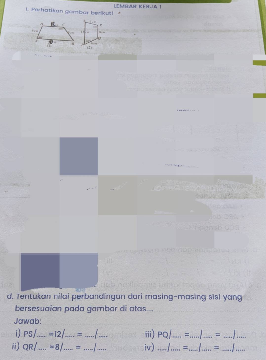 LEMBAR KERJA 1
1. Perhatikan gambar berikut!
d. Tentukan nilai perbandingan dari masing-masing sisi yang
bersesuaian pada gambar di atas....
Jawab:
i) PS/_ =12/.....= _ __iii) PQ _=_   _= _  _
ii) O R/_ =8/.....= _ _I_ iv) ...../_ = _  _= _I_