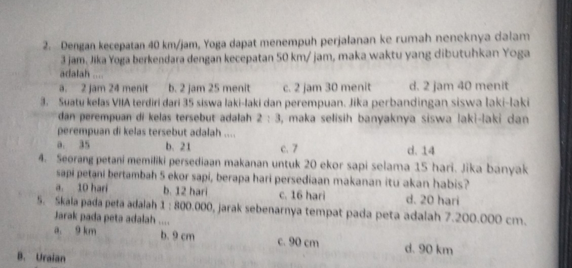 Dengan kecepatan 40 km/jam, Yoga dapat menempuh perjalanan ke rumah neneknya dalam
3 jam. Jika Yoga berkendara dengan kecepatan 50 km/ jam, maka waktu yang dibutuhkan Yoga
adalah ....
a. 2 jam 24 menit b. 2 jam 25 menit c. 2 jam 30 menit d. 2 jam 40 menit
3. Suatu kelas VIIA terdiri dari 35 siswa laki-laki dan perempuan. Jika perbandingan siswa İaki-Iaki
dan perempuan di kelas tersebut adalah 2:3 , maka selisih banyaknya siswa laki-laki dan
perempuan di kelas tersebut adalah ....
a. 35 b. 21 c. 7 d. 14
4. Seorang petani memiliki persediaan makanan untuk 20 ekor sapi selama 15 hari. Jika banyak
sapi petani bertambah 5 ekor sapi, berapa hari persediaan makanan itu akan habis?
a. 10 hari b. 12 hari c. 16 hari d. 20 hari
5. Skala pada peta adalah 1 : 800.000, jarak sebenarnya tempat pada peta adalah 7.200.000 cm.
Jarak pada peta adalah ....
a. 9 km b. 9 cm c. 90 cm
d. 90 km
B. Uraian