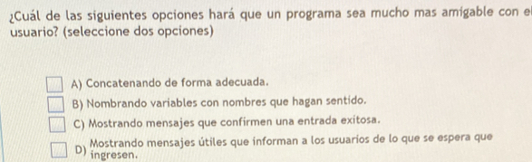 ¿Cuál de las siguientes opciones hará que un programa sea mucho mas amigable con e
usuario? (seleccione dos opciones)
A) Concatenando de forma adecuada.
B) Nombrando variables con nombres que hagan sentido.
C) Mostrando mensajes que confirmen una entrada exitosa.
Mostrando mensajes útiles que informan a los usuarios de lo que se espera que
D )
ingresen.