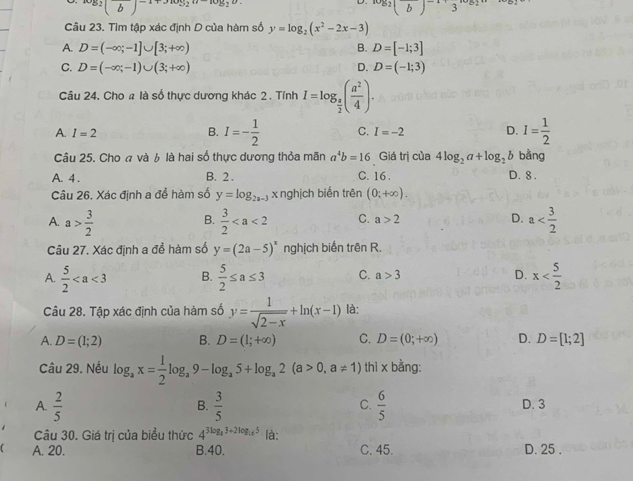 ^log _2(b)^-1+3log _2u-log _
D. log _2(b)^-1+3^(log _2)a
Câu 23. Tìm tập xác định D của hàm số y=log _2(x^2-2x-3)
A. D=(-∈fty ;-1]∪ [3;+∈fty ) D=[-1;3]
B.
C. D=(-∈fty ;-1)∪ (3;+∈fty ) D. D=(-1;3)
Câu 24. Cho # là số thực dương khác 2 . Tính I=log _ a/2 ( a^2/4 ).
A. I=2 B. I=- 1/2  C. I=-2 D. I= 1/2 
Câu 25. Cho « và 6 là hai số thực dương thỏa mãn a^4b=16 Giá trị của 4log _2a+log _2b bằng
A. 4 . B. 2. C. 16 . D. 8 .
Câu 26. Xác định a để hàm số y=log _2a-3 x nghịch biến trên (0;+∈fty ).
A. a> 3/2   3/2  a
B.
C. a>2 D.
Câu 27. Xác định a đề hàm số y=(2a-5)^x nghịch biến trên R.
C. a>3 D.
A.  5/2   5/2 ≤ a≤ 3 x
B.
Câu 28. Tập xác định của hàm số y= 1/sqrt(2-x) +ln (x-1) là:
A. D=(1;2) B. D=(1;+∈fty ) C. D=(0;+∈fty ) D. D=[1;2]
Câu 29. Nếu log _ax= 1/2 log _a9-log _a5+log _a2(a>0,a!= 1) thì x bằng:
A.  2/5   3/5   6/5  D. 3
B.
C.
Câu 30. Giá trị của biểu thức 4^(3log _8)3+2log _165 là:
 A. 20. B.40. C. 45. D. 25 .