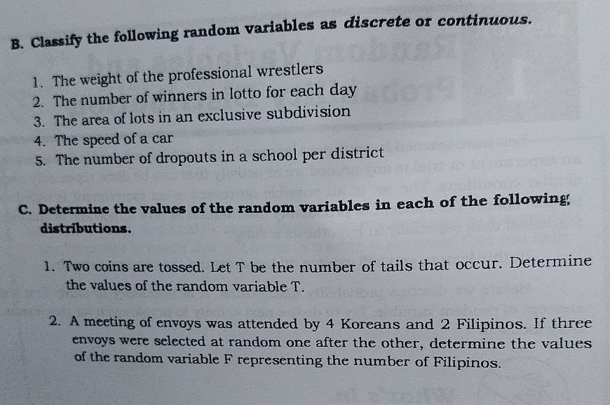 Classify the following random variables as discrete or continuous. 
1. The weight of the professional wrestlers 
2. The number of winners in lotto for each day 
3. The area of lots in an exclusive subdivision 
4. The speed of a car 
5. The number of dropouts in a school per district 
C. Determine the values of the random variables in each of the following; 
distributions. 
1. Two coins are tossed. Let T be the number of tails that occur. Determine 
the values of the random variable T. 
2. A meeting of envoys was attended by 4 Koreans and 2 Filipinos. If three 
envoys were selected at random one after the other, determine the values 
of the random variable F representing the number of Filipinos.