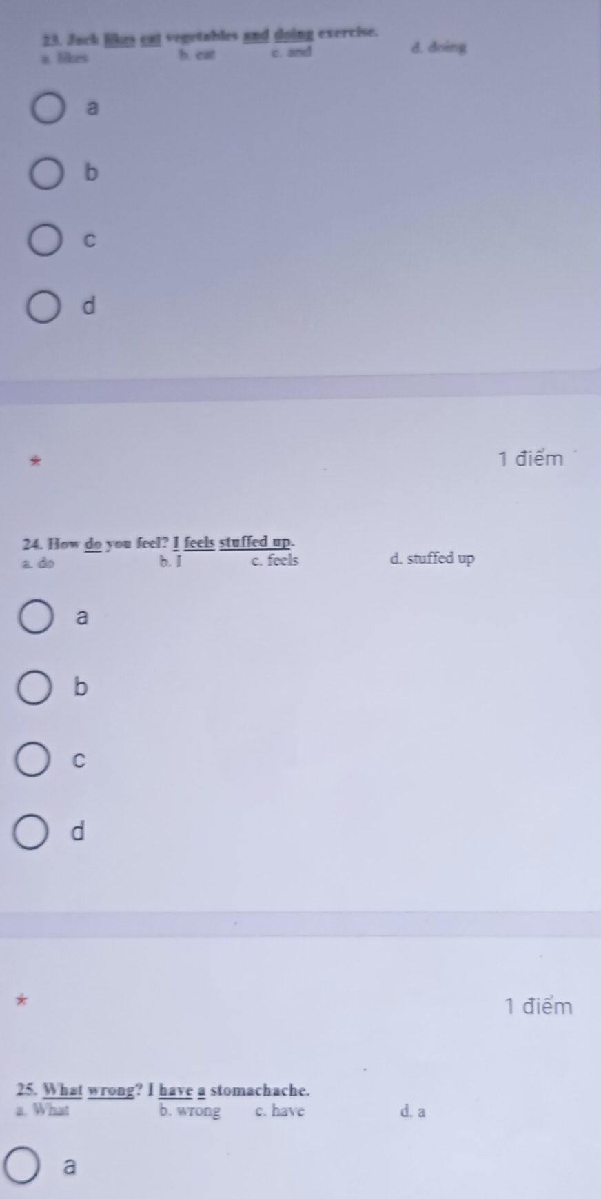 Jack likes cal vegetables and doing exercise.
a. likrs b. eat c. and
d. doing
a
b
C
d
* 1 điểm
24. How do you feel? I feels stuffed up.
a do b. I c. feels d. stuffed up
a
b
C
d
*
1 điểm
25. What wrong? I have a stomachache.
a. What b. wrong c. have d. a
a