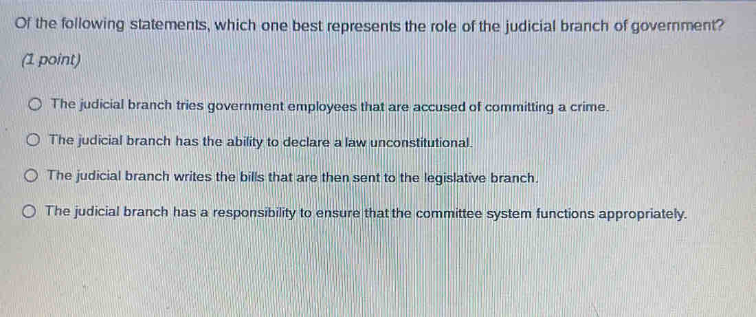 Of the following statements, which one best represents the role of the judicial branch of government?
(1 point)
The judicial branch tries government employees that are accused of committing a crime.
The judicial branch has the ability to declare a law unconstitutional.
The judicial branch writes the bills that are then sent to the legislative branch.
The judicial branch has a responsibility to ensure that the committee system functions appropriately.