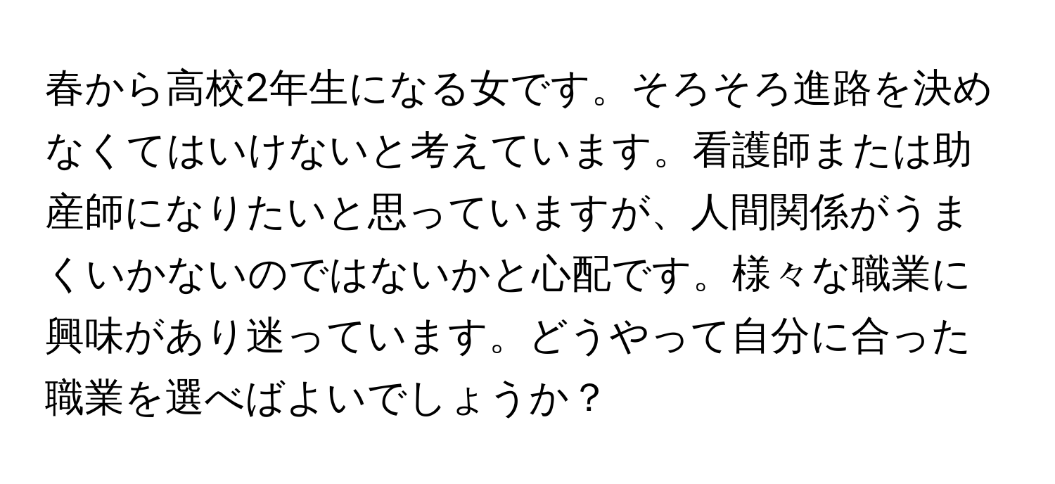 春から高校2年生になる女です。そろそろ進路を決めなくてはいけないと考えています。看護師または助産師になりたいと思っていますが、人間関係がうまくいかないのではないかと心配です。様々な職業に興味があり迷っています。どうやって自分に合った職業を選べばよいでしょうか？