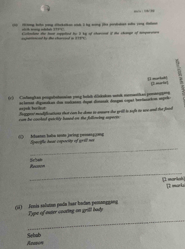 m/s : 18/30 
(b) Hitung haba yang dibekalkan o]ch 2 kg arsng jika perabahan suhu yang diahna 
olch araug adalah 275°C. 
Colculate the heat supplied by 2 kg of charcoal if the change of temperature 
experienced by the charcoal is 275°C. 
[2 markah] 
(2 marks] 
(c) Cadangkan pengubahsuaian yang boleh dilakukan untuk memastikan pemanggang 
selamat digunakan dan makanan dapat dimasak dengan cepat berdasarkan aspek- 
aspek berikut: 
Suggest modifications that can be done to ensure the grill is safe to use and the food 
can be cooked quickly based on the following aspects: 
(i) Muatan haba tentu jaring pemanggang 
Specific heat capacity of grill net 
_ 
Sebab 
Reason 
_ 
[2 markah] 
[2 marks 
(ii) Jenis salutan pada luar badan pemanggang 
Type of outer coating on grill body 
_ 
Sebab 
Reason