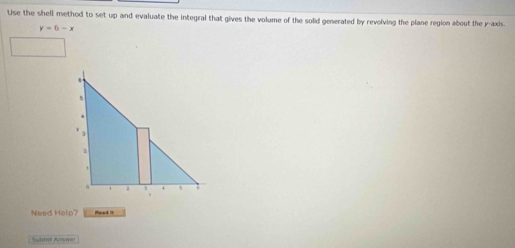 Use the shell method to set up and evaluate the integral that gives the volume of the solid generated by revolving the plane region about the y-axis.
y=6-x
6
5
4
y
3
2
1
。 2 1 4 5 6
a 
Need Help? Read It 
Submit Auswer