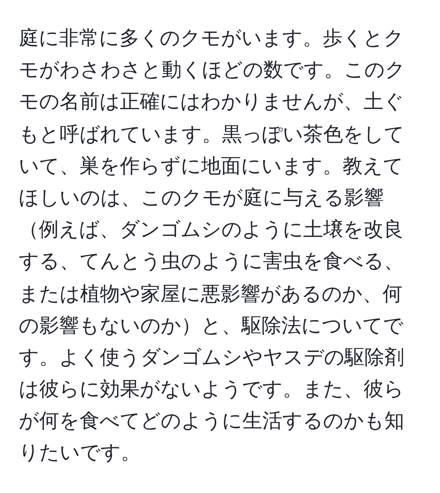 庭に非常に多くのクモがいます。歩くとクモがわさわさと動くほどの数です。このクモの名前は正確にはわかりませんが、土ぐもと呼ばれています。黒っぽい茶色をしていて、巣を作らずに地面にいます。教えてほしいのは、このクモが庭に与える影響例えば、ダンゴムシのように土壌を改良する、てんとう虫のように害虫を食べる、または植物や家屋に悪影響があるのか、何の影響もないのかと、駆除法についてです。よく使うダンゴムシやヤスデの駆除剤は彼らに効果がないようです。また、彼らが何を食べてどのように生活するのかも知りたいです。