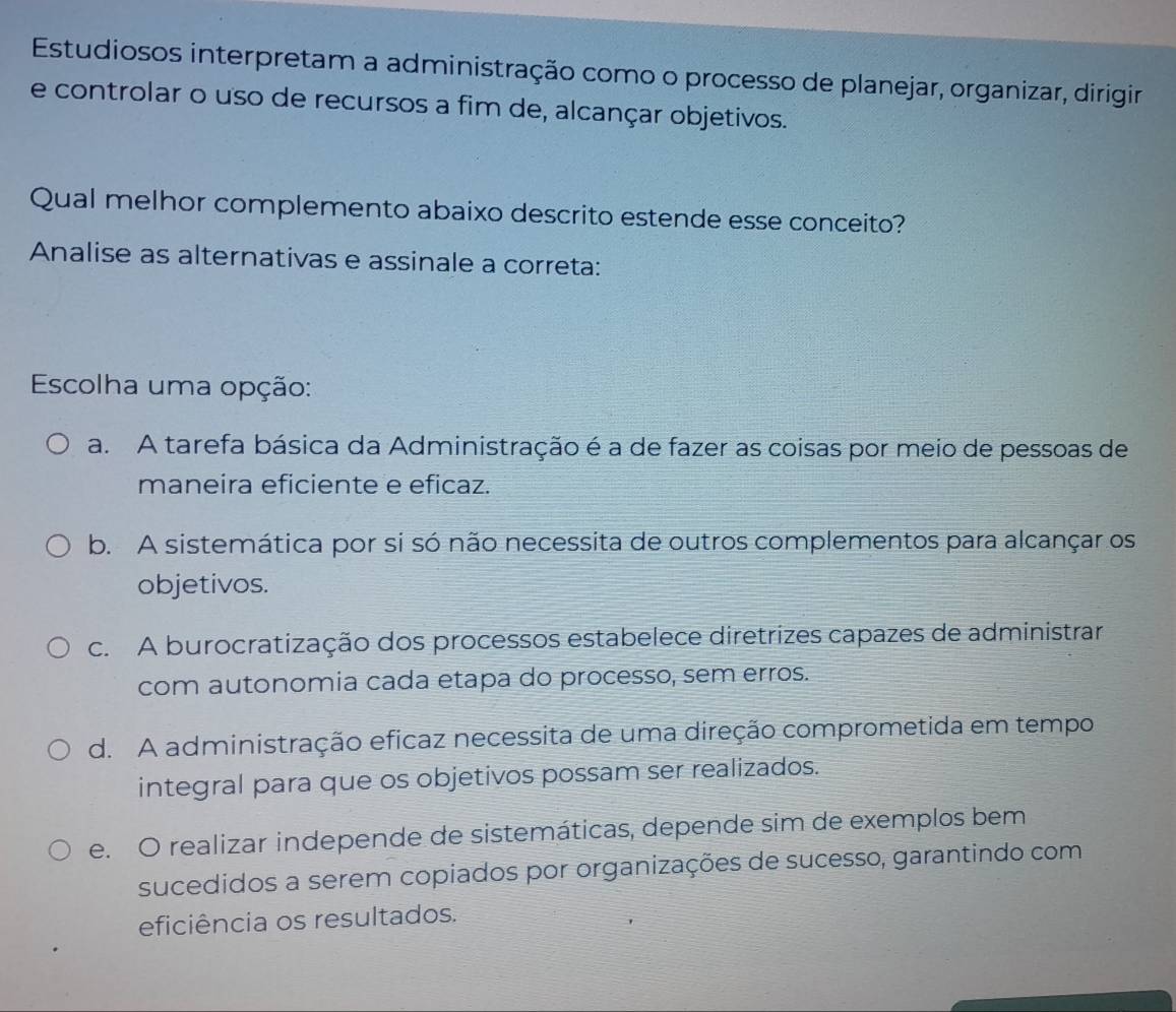 Estudiosos interpretam a administração como o processo de planejar, organizar, dirigir
e controlar o uso de recursos a fim de, alcançar objetivos.
Qual melhor complemento abaixo descrito estende esse conceito?
Analise as alternativas e assinale a correta:
Escolha uma opção:
a. A tarefa básica da Administração é a de fazer as coisas por meio de pessoas de
maneira eficiente e eficaz.
b. A sistemática por si só não necessita de outros complementos para alcançar os
objetivos.
c. A burocratização dos processos estabelece diretrizes capazes de administrar
com autonomia cada etapa do processo, sem erros.
d. A administração eficaz necessita de uma direção comprometida em tempo
integral para que os objetivos possam ser realizados.
e. O realizar independe de sistemáticas, depende sim de exemplos bem
sucedidos a serem copiados por organizações de sucesso, garantindo com
eficiência os resultados.