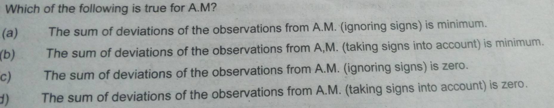 Which of the following is true for A. M?
(a) The sum of deviations of the observations from A.M. (ignoring signs) is minimum.
(b) The sum of deviations of the observations from A,M. (taking signs into account) is minimum.
c The sum of deviations of the observations from A.M. (ignoring signs) is zero.
d) The sum of deviations of the observations from A.M. (taking signs into account) is zero.