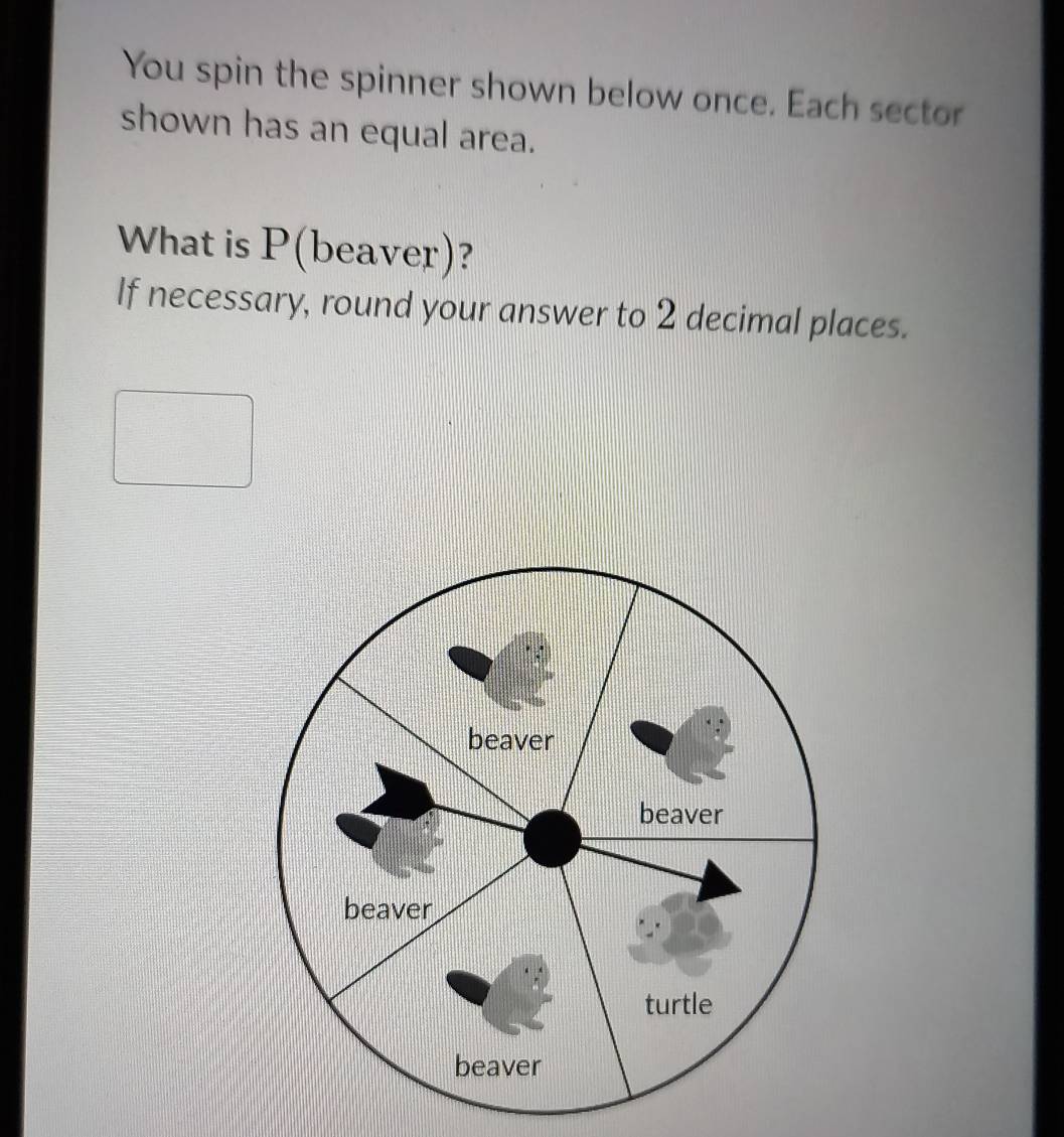 You spin the spinner shown below once. Each sector
shown has an equal area.
What is P (beaver)?
If necessary, round your answer to 2 decimal places.
beaver
beaver
beaver
turtle
beaver