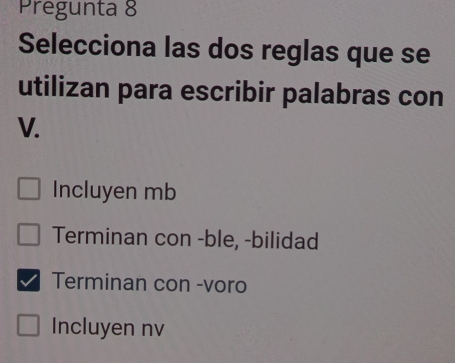 Pregunta 8
Selecciona las dos reglas que se
utilizan para escribir palabras con
V.
Incluyen mb
Terminan con -ble, -bilidad
Terminan con -voro
Incluyen nv