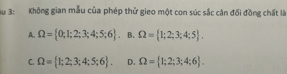 Su 3: Không gian mẫu của phép thử gieo một con súc sắc cân đối đồng chất là
A. Omega = 0;1;2;3;4;5;6. B. Omega = 1;2;3;4;5.
C. Omega = 1;2;3;4;5;6. D. Omega = 1;2;3;4;6.