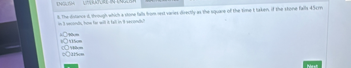 ENGLISH LITERATURE-IN-ENGLISH
8. The distance d, through which a stone falls from rest varies directly as the square of the time t taken. if the stone falls 45cm
in 3 seconds, how far will it fall in 9 seconds?
90cm
135cm
180cm
225cm
Next