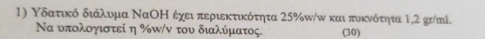 Υδατικό διάλυμα ΝαΟΗ έχει περιεκτικότητα 25% w/ω και πυκνότητα 1,2 gr/ml. 
Να υπολογιστεί η % π/ν του διαλύματος. (30)