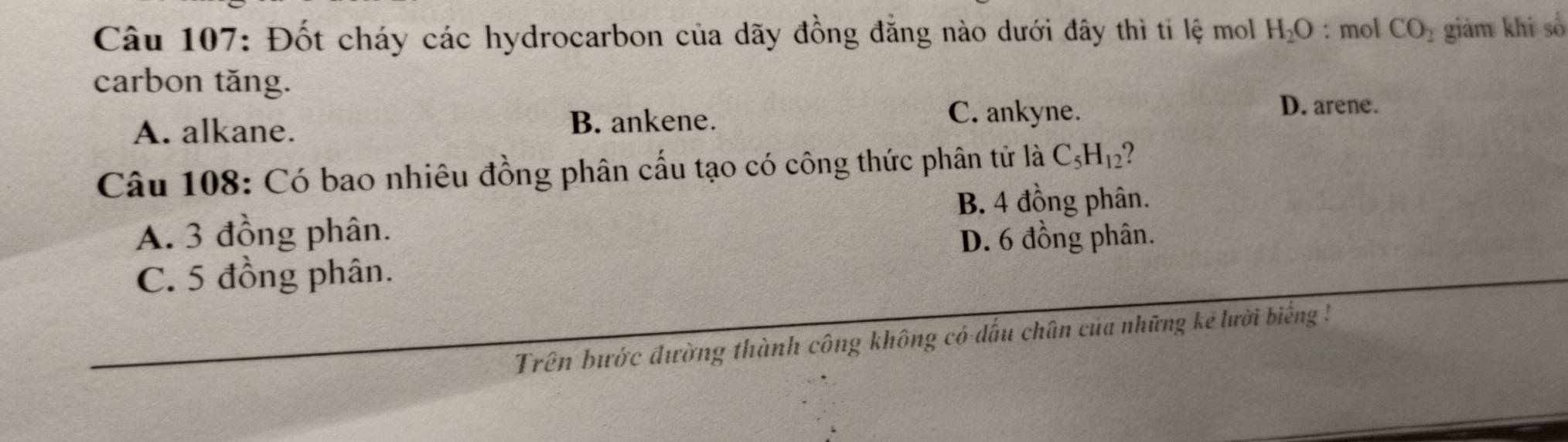 Đốt cháy các hydrocarbon của dãy đồng đẳng nào dưới đây thì tỉ lệ mol H_2O : mol CO_2 giảm khi số
carbon tăng.
A. alkane. B. ankene.
C. ankyne.
D. arene.
Câu 108: Có bao nhiêu đồng phân cấu tạo có công thức phân tử là C_5H_12 ?
B. 4 đồng phân.
A. 3 đồng phân. D. 6 đồng phân.
C. 5 đồng phân.
Trên bước đường thành công không có dấu chân của những kẻ lười biếng !