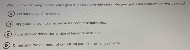 Which of the followings is not likely a generally acceptable rule when a designer puts dimensions in working drawings?
A  Do not repeat dimensions.
B Apply dimension to a feature in its most descriptive view.
C) Place smaller dimension inside of larger dimensions.
D Dimension the diameter of cylindrical parts in their circular view.