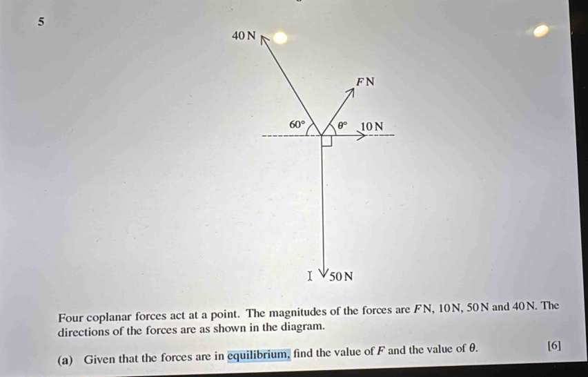 Four coplanar forces act at a point. The magnitudes of the forces are FN, 10N, 50N and 40N. The
directions of the forces are as shown in the diagram.
(a) Given that the forces are in equilibrium, find the value of F and the value of θ. [6]