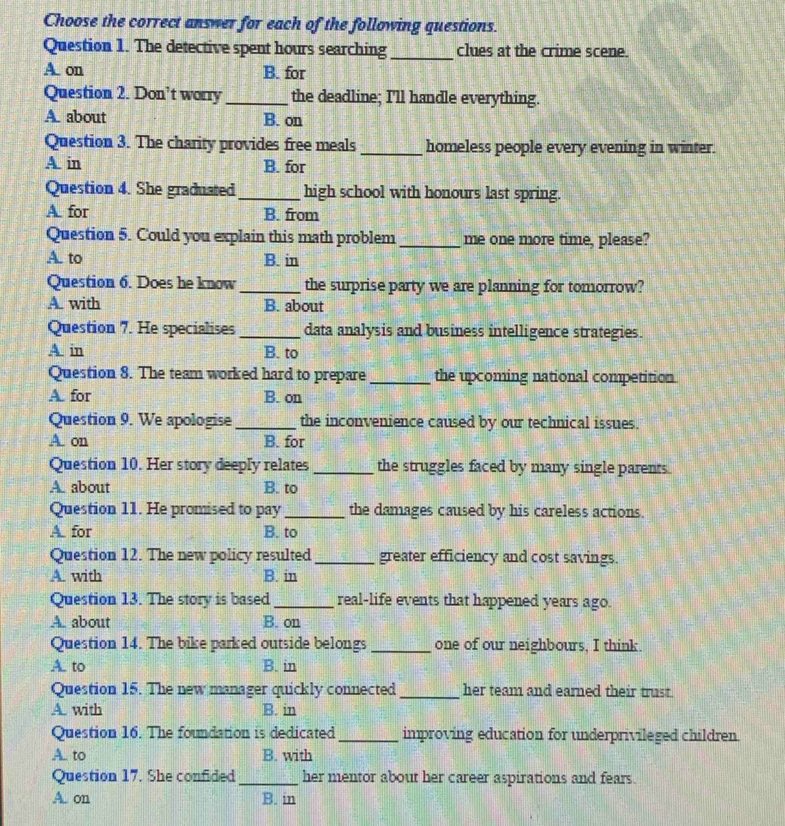 Choose the correct answer for each of the following questions.
Question 1. The detective spent hours searching_ clues at the crime scene.
A. on B. for
Question 2. Don’t worry _the deadline; I'll handle everything.
A. about B. on
Question 3. The charity provides free meals _homeless people every evening in winter.
A. in B. for
Question 4. She graduated_ high school with honours last spring.
A. for B. from
Question 5. Could you explain this math problem _me one more time, please?
A. to B. in
Question 6. Does he know _the surprise party we are planning for tomorrow?
A. with B. about
Question 7. He specialises _data analysis and business intelligence strategies.
A in B. to
Question 8. The team worked hard to prepare _the upcoming national competition
A. for B. on
Question 9. We apologise _the inconvenience caused by our technical issues.
A. on B. for
Question 10. Her story deeply relates _the struggles faced by many single parents.
A. about B. to
Question 11. He promised to pay_ the damages caused by his careless actions.
A. for B. to
Question 12. The new policy resulted _greater efficiency and cost savings.
A. with B. in
Question 13. The story is based _real-life events that happened years ago.
A. about B. on
Question 14. The bike parked outside belongs_ one of our neighbours, I think.
A. to B. in
Question 15. The new manager quickly connected _her team and earned their trust .
A. with B. in
Question 16. The foundation is dedicated _improving education for underprivileged children.
A. to B. with
Question 17. She confided _her mentor about her career aspirations and fears.
A. on B. in