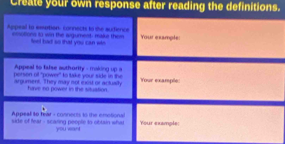 Create your own response after reading the definitions. 
Appeal to emotion: connects to the audience 
emotions to win the argument- make them Your example: 
feel bad so that you can win 
Appeal to false authority - making up a 
person of "power" to take your side in the Your example: 
argument. They may not exist or actually 
have no power in the situation. 
Appeal to rear - connects to the emotional 
side of fear - scaring people to obtain what Your example: 
you wan!