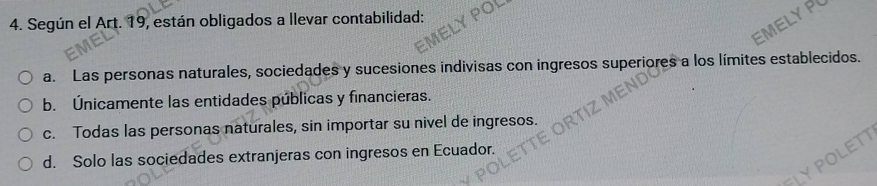 Según el Art. 19, están obligados a llevar contabilidad:
a. Las personas naturales, sociedades y sucesiones indivisas con ingresos superiores a los límites establecidos.
b. Únicamente las entidades públicas y financieras.
c. Todas las personas naturales, sin importar su nivel de ingresos.
d. Solo las sociedades extranjeras con ingresos en Ecuador.