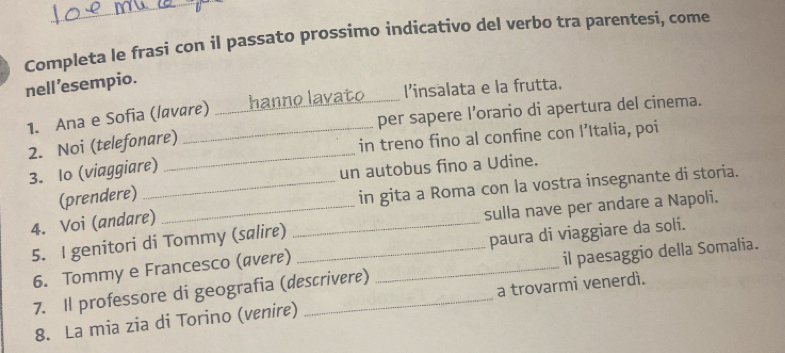 Completa le frasi con il passato prossimo indicativo del verbo tra parentesi, come 
nell 'esempio. 
1. Ana e Sofia (lavare) hanno lavato l’insalata e la frutta. 
_ 
2. Noi (telefonare) ___per sapere l’orario di apertura del cinema. 
in treno fino al confine con l’Italia, poi 
3. Io (viaggiare) 
un autobus fino a Udine. 
(prendere) 
4. Voi (andare) __in gita a Roma con la vostra insegnante di storia. 
5. I genitori di Tommy (salire) _sulla nave per andare a Napoli. 
6. Tommy e Francesco (ævere) paura di viaggiare da soli. 
7. Il professore di geografia (descrivere) _il paesaggio della Somalia. 
8. La mia zia di Torino (venire) a trovarmi venerdì.