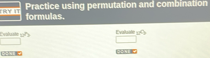 TRY IT Practice using permutation and combination 
formulas. 
Evaluate _12P_3. Evaluate _12C_3
frac  
□ 
DONEK DON= C