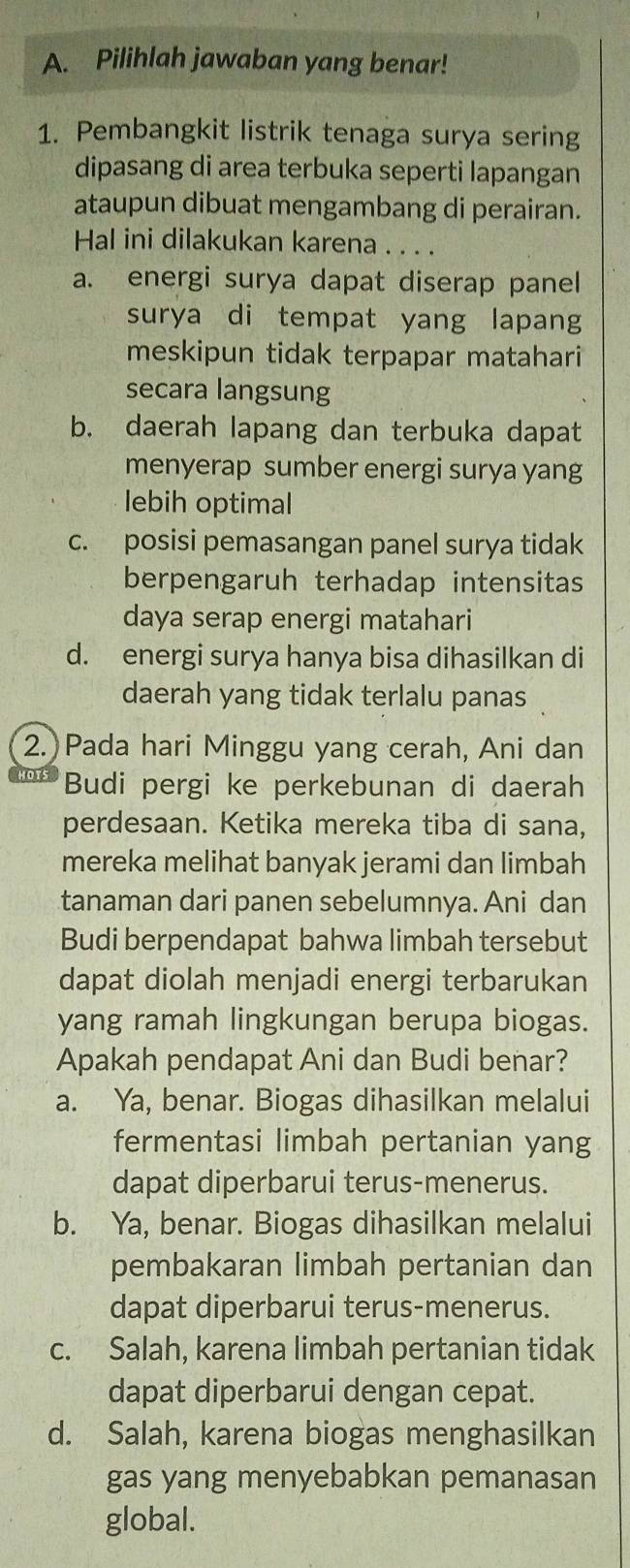 Pilihlah jawaban yang benar!
1. Pembangkit listrik tenaga surya sering
dipasang di area terbuka seperti lapangan
ataupun dibuat mengambang di perairan.
Hal ini dilakukan karena . . . .
a. energi surya dapat diserap panel
surya di tempat yang lapang
meskipun tidak terpapar matahari
secara langsung
b. daerah lapang dan terbuka dapat
menyerap sumber energi surya yang
lebih optimal
c. posisi pemasangan panel surya tidak
berpengaruh terhadap intensitas
daya serap energi matahari
d. energi surya hanya bisa dihasilkan di
daerah yang tidak terlalu panas
2. Pada hari Minggu yang cerah, Ani dan
Budi pergi ke perkebunan di daerah
perdesaan. Ketika mereka tiba di sana,
mereka melihat banyak jerami dan limbah
tanaman dari panen sebelumnya. Ani dan
Budi berpendapat bahwa limbah tersebut
dapat diolah menjadi energi terbarukan
yang ramah lingkungan berupa biogas.
Apakah pendapat Ani dan Budi benar?
a. Ya, benar. Biogas dihasilkan melalui
fermentasi limbah pertanian yang
dapat diperbarui terus-menerus.
b. Ya, benar. Biogas dihasilkan melalui
pembakaran limbah pertanian dan
dapat diperbarui terus-menerus.
c. Salah, karena limbah pertanian tidak
dapat diperbarui dengan cepat.
d. Salah, karena biogas menghasilkan
gas yang menyebabkan pemanasan
global.