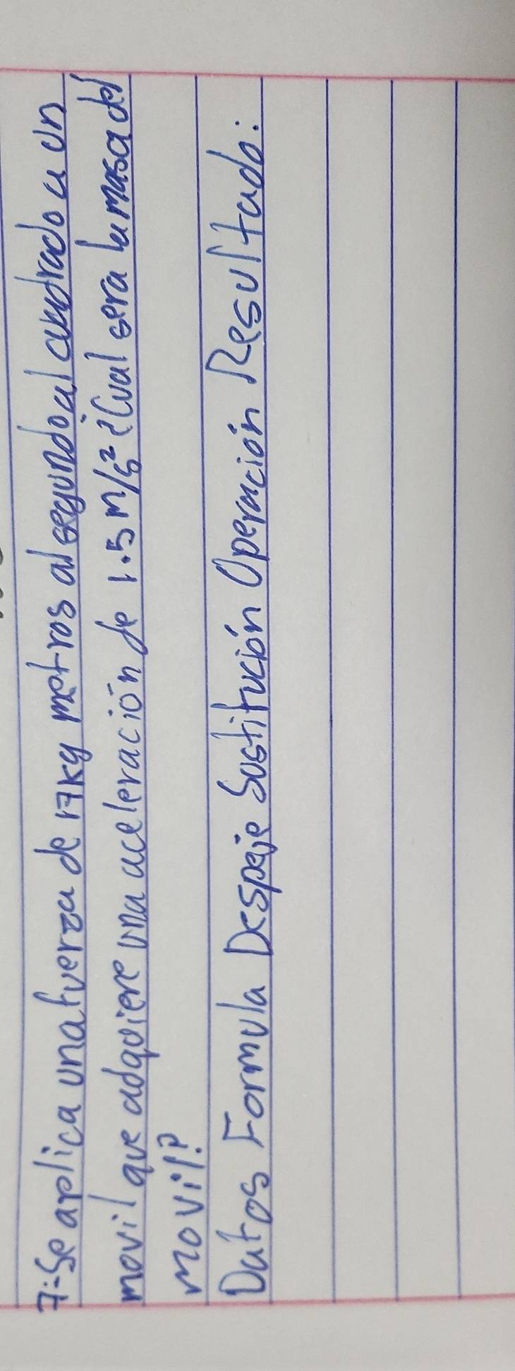 D:Se aplica unafverza de riky metros alsegondoal aundrado a on 
movil ave adgoiere una aceleracion de 1.5m/s^2 ilval sera lamasadel 
movil? 
Datos Formula Despeie Sostifucion Operacion Resu/tado :