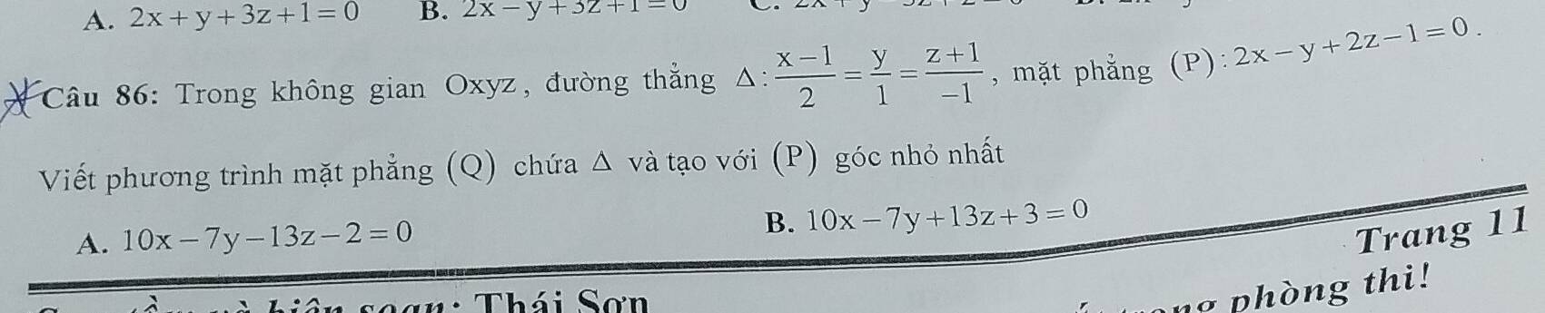 A. 2x+y+3z+1=0 B. 2x-y+3z+1=0
Câu 86: Trong không gian Oxyz, đường thẳng Δ:  (x-1)/2 = y/1 = (z+1)/-1  , mặt phẳng (P): 2x-y+2z-1=0. 
Viết phương trình mặt phẳng (Q) chứa △ và tạo với (P) góc nhỏ nhất
B.
A. 10x-7y-13z-2=0 10x-7y+13z+3=0
Trang 11
T n: Thái Sơn
phòng thi!