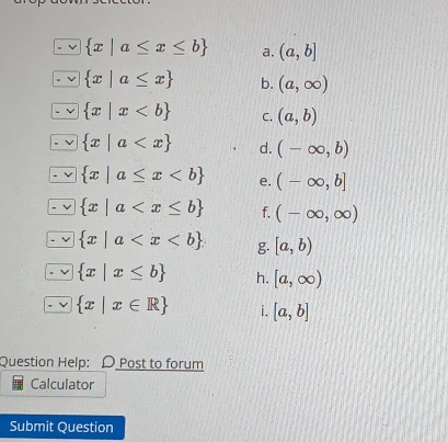  x|a≤ x≤ b a. (a,b]
 x|a≤ x b. (a,∈fty )
 x|x C. (a,b)
 x|a d. (-∈fty ,b)
 x|a≤ x e. (-∈fty ,b]
 x|a f. (-∈fty ,∈fty )
 x|a g. [a,b)
 x|x≤ b h. [a,∈fty )
 x|x∈ R i. [a,b]
Question Help: D Post to forum 
Calculator 
Submit Question