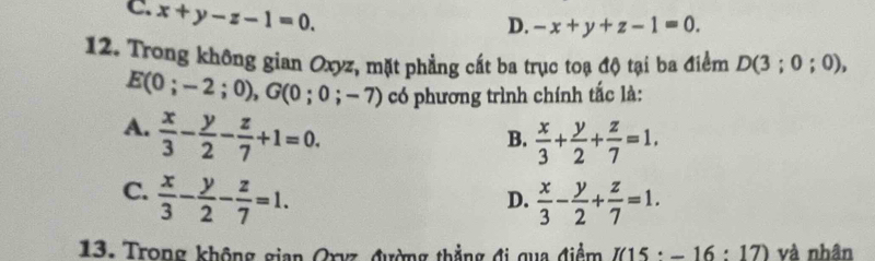 C. x+y-z-1=0.
D. -x+y+z-1=0. 
12. Trong không gian Oxyz, mặt phẳng cất ba trục toạ độ tại ba điểm D(3;0;0),
E(0;-2;0), G(0;0;-7) có phương trình chính tắc là:
A.  x/3 - y/2 - z/7 +1=0.
B.  x/3 + y/2 + z/7 =1.
C.  x/3 - y/2 - z/7 =1.  x/3 - y/2 + z/7 =1. 
D.
13. Trong không gian Oryz, đường thẳng đi qua điểm I(15· -16:17) và nhân