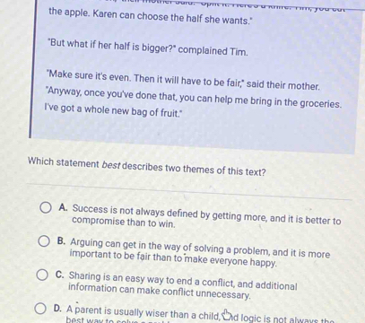 the apple. Karen can choose the half she wants."
"But what if her half is bigger?" complained Tim.
"Make sure it's even. Then it will have to be fair," said their mother.
"Anyway, once you've done that, you can help me bring in the groceries.
I've got a whole new bag of fruit."
Which statement best describes two themes of this text?
A. Success is not always defined by getting more, and it is better to
compromise than to win.
B. Arguing can get in the way of solving a problem, and it is more
important to be fair than to make everyone happy.
C. Sharing is an easy way to end a conflict, and additional
information can make conflict unnecessary.
D. A parent is usually wiser than a child, nd logic is not always th