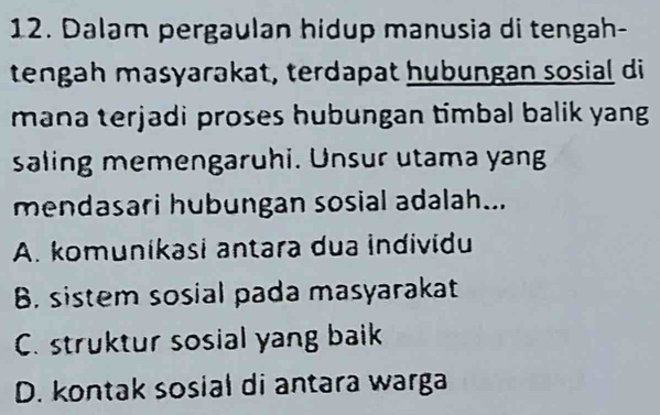 Dalam pergaulan hidup manusia di tengah-
tengah masyarakat, terdapat hubungan sosial di
mana terjadi proses hubungan timbal balik yang 
saling memengaruhi. Unsur utama yang
mendasari hubungan sosial adalah...
A. komunikasi antara dua individu
B. sistem sosial pada masyarakat
C. struktur sosial yang baik
D. kontak sosial di antara warga