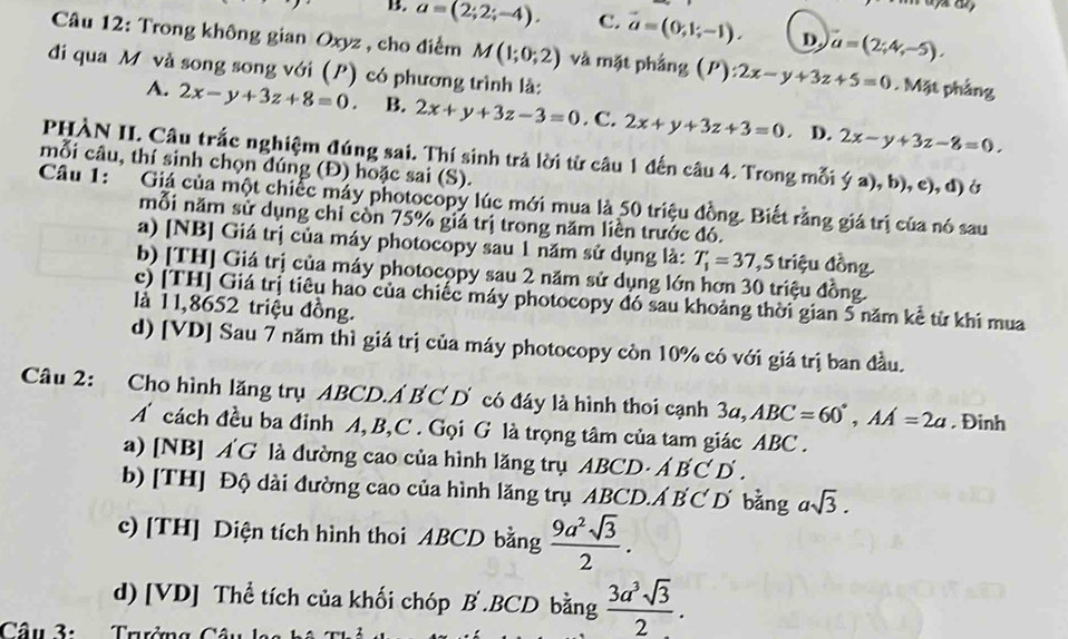 B. a=(2;2;-4). C. vector a=(0,1;-1). D. vector a=(2;4,-5).
Câu 12: Trong không gian Oxyz , cho điểm M(1;0;2) và mặt phảng (P):2x-y+3z+5=0. Mặt phẳng
đi qua M và song song với (P) có phương trình là:
A. 2x-y+3z+8=0 B. 2x+y+3z-3=0. C. 2x+y+3z+3=0 D. 2x-y+3z-8=0.
PHÀN II. Câu trắc nghiệm đúng sai. Thí sinh trả lời từ câu 1 đến câu 4. Trong mỗi (a),b) , e), d) ở
mỗi câu, thí sinh chọn dúng (Đ) hoặc sai (S).
Câu 1:  Giá của một chiếc máy photocopy lúc mới mua là 50 triệu đồng. Biết răng giá trị của nó sau
mỗi năm sử dụng chỉ còn 75% giá trị trong năm liền trước đó.
a) [NB] Giá trị của máy photocopy sau 1 năm sử dụng là: T_1'=37 ,5 triệu đồng
b) [TH] Giá trị của máy photocopy sau 2 năm sử dụng lớn hơn 30 triệu đồng.
c) [TH] Giá trị tiêu hao của chiếc máy photocopy đó sau khoảng thời gian 5 năm kể từ khi mua
là 1 1,8652 triệu đồng.
d) [VD] Sau 7 năm thì giá trị của máy photocopy còn 10% có với giá trị ban đầu.
Câu 2: Cho hình lăng trụ ABCD.Á B C D có đáy là hình thoi cạnh 3a, ABC=60°,AA=2a. Đinh
A cách đều ba đỉnh A, B,C . Gọi G là trọng tâm của tam giác ABC .
a) [NB] Á G là đường cao của hình lăng trụ ABCD· A'B'C'D'.
b) [TH] Độ dài đường cao của hình lăng trụ ABCD.Á B C'D bằng asqrt(3).
c) [TH] Diện tích hình thoi ABCD bằng  9a^2sqrt(3)/2 .
d) [VD] Thể tích của khối chóp B .BCD bằng  3a^3sqrt(3)/2 .
Câu 3: Trưởng