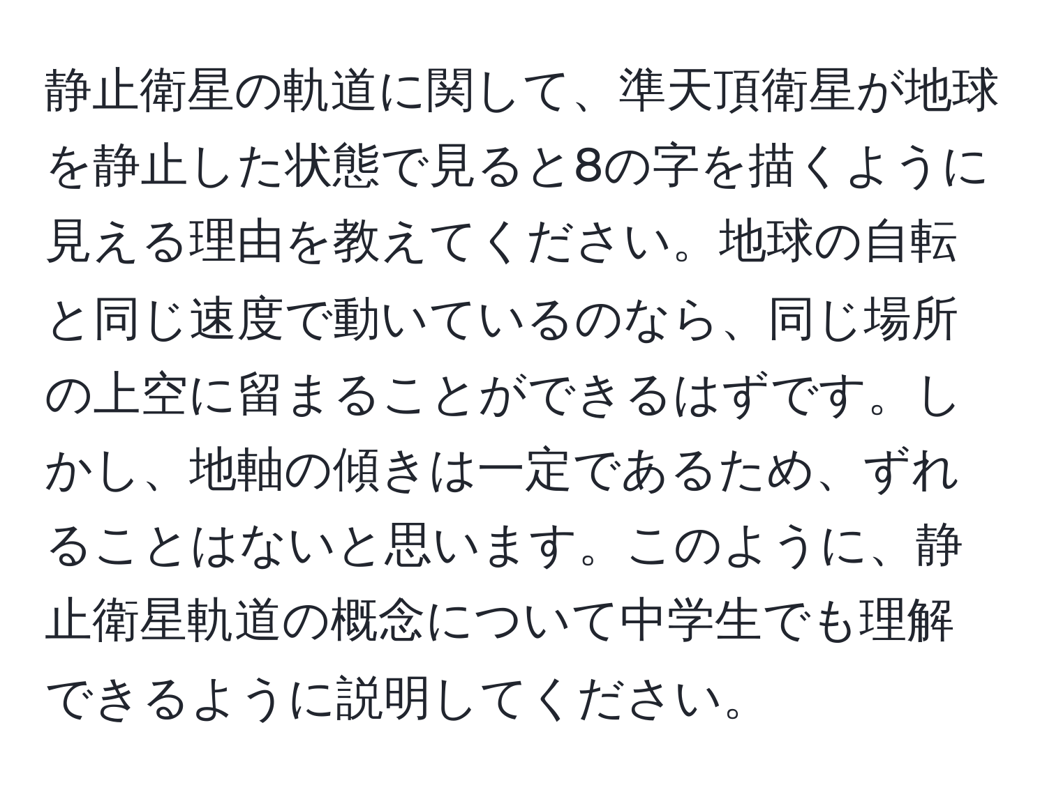 静止衛星の軌道に関して、準天頂衛星が地球を静止した状態で見ると8の字を描くように見える理由を教えてください。地球の自転と同じ速度で動いているのなら、同じ場所の上空に留まることができるはずです。しかし、地軸の傾きは一定であるため、ずれることはないと思います。このように、静止衛星軌道の概念について中学生でも理解できるように説明してください。
