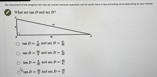 The movement of the progress bar may be uneven because questions can be worth more or less (including zero) depending on your answer.
What are tan D and sec D
tan D= 9/40  and sec D= 41/40 
tan D= 40/9  and sec D= 41/40 
tan D= 9/40  and sec D= 40/41 
tan D= 40/9  and sec D= 40/41 