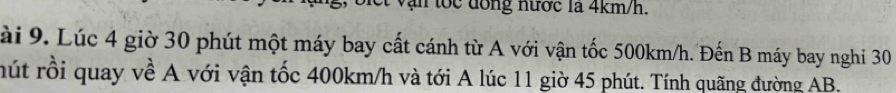 vận tốc đồng nước là 4km/h. 
ài 9. Lúc 4 giờ 30 phút một máy bay cất cánh từ A với vận tốc 500km/h. Đến B máy bay nghi 30
rút rỗi quay về A với vận tốc 400km/h và tới A lúc 11 giờ 45 phút. Tính quãng đường AB.