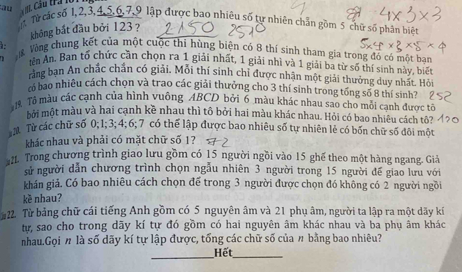 au T. Từ các số 1,2,3,4,5,6,7,9 lập được bao nhiêu số tự nhiên chẵn gồm 5 chữ số phân biệt
không bắt đầu bởi 123 ?
.
8 Vòng chung kết của một cuộc thi hùng biện có 8 thí sinh tham gia trong đó có một ban
1 tên An. Ban tổ chức cần chọn ra 1 giải nhất, 1 giải nhì và 1 giải ba từ số thí sinh này, biết
rằng bạn An chắc chắn có giải. Mỗi thí sinh chỉ được nhận một giải thưởng duy nhất. Hỏi
có bao nhiêu cách chọn và trao các giải thưởng cho 3 thí sinh trong tổng số 8 thí sinh?
19 Tô màu các cạnh của hình vuông ABCD bởi 6 màu khác nhau sao cho mỗi cạnh được tô
bởi một màu và hai cạnh kề nhau thì tô bởi hai màu khác nhau. Hỏi có bao nhiêu cách tộ?
20. Từ các chữ số 0;1;3; 4;6;7 có thể lập được bao nhiêu số tự nhiên lẻ có bốn chữ số đôi một
khác nhau và phải có mặt chữ số 1?
21. Trong chương trình giao lưu gồm có 15 người ngồi vào 15 ghế theo một hàng ngang. Giả
sử người dẫn chương trình chọn ngẫu nhiên 3 người trong 15 người đế giao lưu với
khán giả. Có bao nhiêu cách chọn để trong 3 người được chọn đó không có 2 người ngồi
kè nhau?
22. Từ bảng chữ cái tiếng Anh gồm có 5 nguyên âm và 21 phụ âm, người ta lập ra một dãy kí
tự, sao cho trong dãy kí tự đó gồm có hai nguyên âm khác nhau và ba phụ âm khác
nhau.Gọi n là số dãy kí tự lập được, tổng các chữ số của n bằng bao nhiêu?
_
Hết_