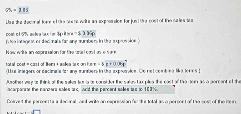 6% =0.06
Use the decimal form of the tax to write an expression for just the cost of the sales tax. 
cost of 6% sales tax for $p item =$0.06p
(Use integers or decimals for any numbers in the expression.) 
Now write an expression for the total cost as a sum. 
total cost = cost of item + sales tax on item =$p+0.06p
(Use integers or decimals for any numbers in the expression. Do not combine like terms.) 
Another way to think of the sales tax is to consider the sales tax plus the cost of the item as a percent of the 
incorporate the nonzero sales tax, add the percent sales tax to 100%. 
Convert the percent to a decimal, and write an expression for the total as a percent of the cost of the item.