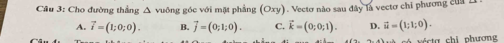 Cho đường thẳng : Δ vuông góc với mặt phẳng (Oxy). Vectơ nào sau đây là vectơ chỉ phương của 1
A. vector i=(1;0;0). B. vector j=(0;1;0). C. vector k=(0;0;1). D. vector u=(1;1;0). 
c é cta chi phương