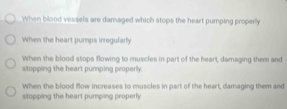 When blood vessels are damaged which stops the heart pumping properly
When the heart pumps irregularly
When the blood stops flowing to muscles in part of the heart, damaging them and
stopping the heart pumping properly.
When the blood flow increases to muscles in part of the heart, damaging them and
stopping the heart pumping properly