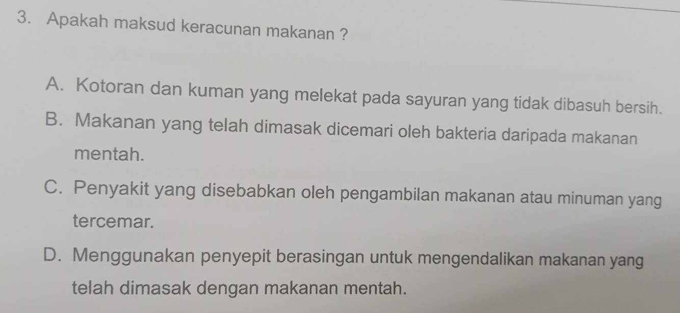 Apakah maksud keracunan makanan ?
A. Kotoran dan kuman yang melekat pada sayuran yang tidak dibasuh bersih.
B. Makanan yang telah dimasak dicemari oleh bakteria daripada makanan
mentah.
C. Penyakit yang disebabkan oleh pengambilan makanan atau minuman yang
tercemar.
D. Menggunakan penyepit berasingan untuk mengendalikan makanan yang
telah dimasak dengan makanan mentah.