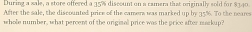 During a sale, a store offered a 35% discount on a camera that originally sold for $340. 
After the sale, the discounted price of the camers was marked up by ; 15%. To the neares 
whole number, what percent of the originall price was the price after markup?