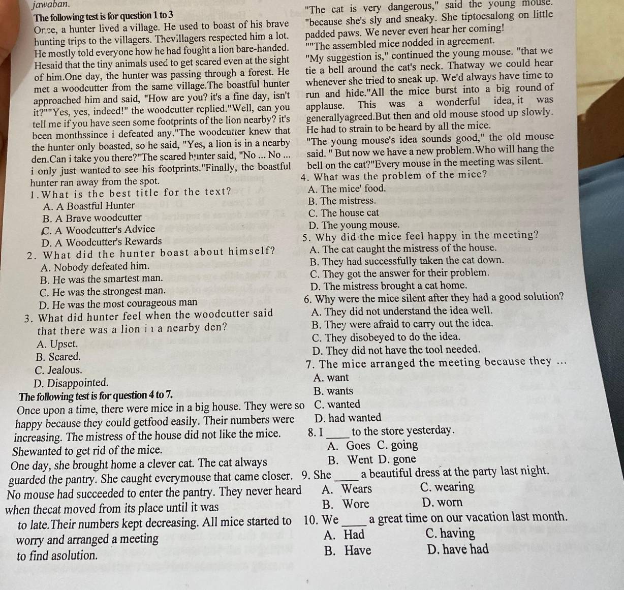 jawaban.
The following test is for question 1 to 3 "The cat is very dangerous," said the young mouse.
Once, a hunter lived a village. He used to boast of his brave "because she's sly and sneaky. She tiptoesalong on little
hunting trips to the villagers. Thevillagers respected him a lot. padded paws. We never even hear her coming!
He mostly told everyone how he had fought a lion bare-handed. ""The assembled mice nodded in agreement.
Hesaid that the tiny animals used to get scared even at the sight "My suggestion is," continued the young mouse. "that we
of him.One day, the hunter was passing through a forest. He tie a bell around the cat's neck. Thatway we could hear
met a woodcutter from the same village.The boastful hunter whenever she tried to sneak up. We'd always have time to
approached him and said, "How are you? it's a fine day, isn't run and hide."All the mice burst into a big round of
it?""Yes, yes, indeed!" the woodcutter replied."Well, can you applause. This was a wonderful idea, it was
tell me if you have seen some footprints of the lion nearby? it's generallyagreed.But then and old mouse stood up slowly.
been monthssince i defeated any."The woodcutter knew that He had to strain to be heard by all the mice.
the hunter only boasted, so he said, "Yes, a lion is in a nearby "The young mouse's idea sounds good," the old mouse
den.Can i take you there?"The scared hunter said, "No ... No ... said. " But now we have a new problem.Who will hang the
i only just wanted to see his footprints."Finally, the boastful bell on the cat ?'' Every mouse in the meeting was silent.
hunter ran away from the spot. 4. What was the problem of the mice?
1.What is the best title for the text? A. The mice' food.
A. A Boastful Hunter B. The mistress.
B. A Brave woodcutter C. The house cat
C. A Woodcutter's Advice D. The young mouse.
D. A Woodcutter's Rewards 5. Why did the mice feel happy in the meeting?
2. What did the hunter boast about himself? A. The cat caught the mistress of the house.
A. Nobody defeated him. B. They had successfully taken the cat down.
B. He was the smartest man. C. They got the answer for their problem.
C. He was the strongest man. D. The mistress brought a cat home.
D. He was the most courageous man 6. Why were the mice silent after they had a good solution?
3. What did hunter feel when the woodcutter said A. They did not understand the idea well.
that there was a lion ia nearby den? B. They were afraid to carry out the idea.
A. Upset. C. They disobeyed to do the idea.
B. Scared. D. They did not have the tool needed.
C. Jealous. 7. The mice arranged the meeting because they ...
D. Disappointed.
A. want
The following test is for question 4 to 7. B. wants
Once upon a time, there were mice in a big house. They were so C. wanted
happy because they could getfood easily. Their numbers were D. had wanted
increasing. The mistress of the house did not like the mice. 8. I_ to the store yesterday.
Shewanted to get rid of the mice. A. Goes C. going
One day, she brought home a clever cat. The cat always B. Went D. gone
guarded the pantry. She caught everymouse that came closer. 9. She_ a beautiful dress at the party last night.
No mouse had succeeded to enter the pantry. They never heard A. Wears C. wearing
when thecat moved from its place until it was B. Wore D. worn
to late.Their numbers kept decreasing. All mice started to 10. We_ a great time on our vacation last month.
worry and arranged a meeting A. Had
C. having
B. Have
to find asolution. D. have had