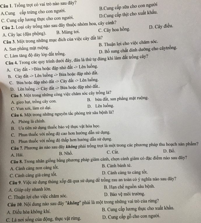 Trồng trọt có vai trò nào sau đây?
A.Cung cấp trứng cho con người. B.Cung cấp sữa cho con người
C. Cung cấp lương thực cho con người. D.Cung cấp thịt cho xuất khẩu.
Câu 2. Loại cây trồng nào sau đây thuộc nhóm hoa, cây cảnh?
A. Cây lạc (đậu phộng). B. Mùng tơi. C. Cây hoa hồng. D. Cây điều.
Câu 3. Một trong những mục đích của việc cày đất là?
A. San phẳng mặt ruộng. B. Thuận lợi cho việc chăm sóc.
C. Làm tăng độ dày lớp đất trồng. D. Bổ sung chất dinh dưỡng cho câytrồng.
Câu 4. Trong các quy trình dưới đây, đâu là thứ tự đúng khi làm đất trồng cây?
A. Cày đất - >Bừa hoặc đập nhỏ đất -> Lên luống.
B. Cày đất -> Lên luống -> Bừa hoặc đập nhỏ đất.
C. Bừa hoặc đập nhỏ đất -> Cày đất -> Lên luống.
D. Lên luống -> Cày đất -> Bừa hoặc đập nhỏ đất..
Câu 5. Một trong những công việc chăm sóc cây trồng là?
A. gieo hạt, trồng cây con. B. bừa đất, san phẳng mặt ruộng.
C. Vun xới, làm cỏ dại. D. Lên luống.
Câu 6. Một trong những nguyên tắc phòng trừ sâu bệnh là?
A. Phòng là chính.
B. Ưu tiên sử dụng thuốc bảo vệ thực vật hóa học.
C. Phun thuốc với nồng độ cao hơn hướng dẫn sử dụng.
D. Phun thuốc với nồng độ thấp hơn hướng dẫn sử dụng.
Câu 7. Phương án nào sau đây không phải trồng trọt là một trong các phương pháp thu hoạch sản phẩm?
A. Hái. B. Nhồ. C. Cắt. D. Bồ.
Câu 8. Trong nhân giống bằng phương pháp giâm cành, chọn cành giâm có đặc điểm nào sau đây?
A. Cảnh càng non càng tốt. B. Cành bánh tẻ.
C. Cành cảng già cảng tốt. D. Cành càng to càng tốt.
Câu 9. Việc sử dụng thùng xốp đã qua sử dụng để trồng rau an toàn có ý nghĩa nào sau đây?
A. Giúp cây nhanh lớn.  B. Hạn chế nguồn sâu bệnh.
C. Thuận lợi cho việc chăm sóc. D. Bảo vệ môi trường.
Câu 10. Nội dung nào sau đây "không" phải là một trong những vai trò của rừng?
A. Điều hòa không khí.  B. Cung cấp lương thực cho xuất khẩu.
C. Là nơi sống của động, thực vật rừng. D. Cung cấp gỗ cho con người.