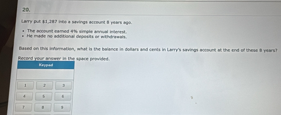 Larry put $1,287 into a savings account 8 years ago. 
The account earned 4% simple annual interest. 
He made no additional deposits or withdrawals. 
Based on this information, what is the balance in dollars and cents in Larry's savings account at the end of these 8 years? 
Record your answer in the space provided. 
Keypad
1 2 3
4 5 6
7 8 9